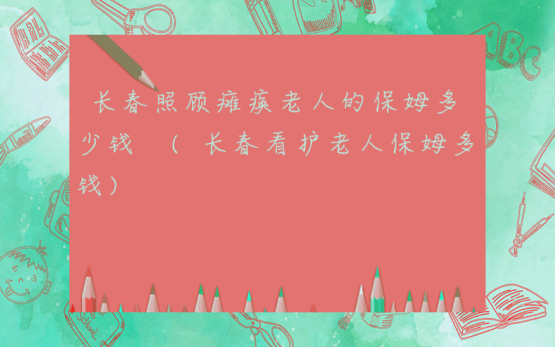 长春照顾瘫痪老人的保姆多少钱 (长春看护老人保姆多钱)